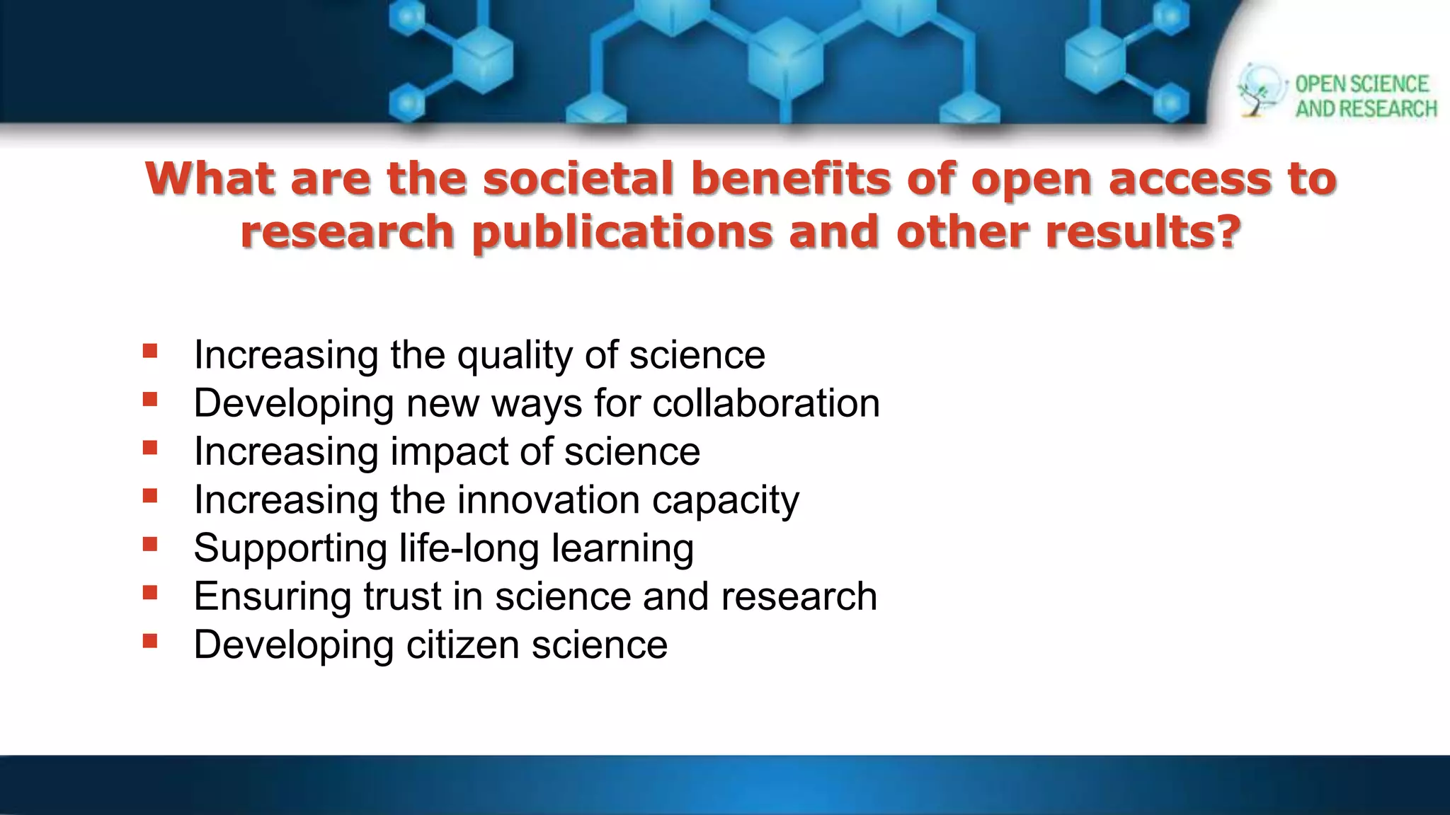 What are the societal benefits of open access to
research publications and other results?
 Increasing the quality of science
 Developing new ways for collaboration
 Increasing impact of science
 Increasing the innovation capacity
 Supporting life-long learning
 Ensuring trust in science and research
 Developing citizen science
 