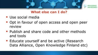 What else can I do?
 Use social media
 Opt in favour of open access and open peer
review
 Publish and share code and other methods
and tools
 Educate yourself and be active (Research
Data Alliance, Open Knowledge Finland etc)
 