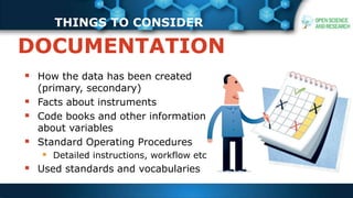 THINGS TO CONSIDER
 How the data has been created
(primary, secondary)
 Facts about instruments
 Code books and other information
about variables
 Standard Operating Procedures
 Detailed instructions, workflow etc
 Used standards and vocabularies
DOCUMENTATION
 