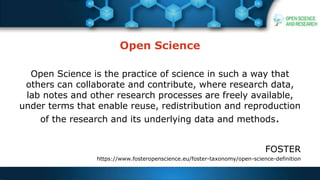 Open Science
Open Science is the practice of science in such a way that
others can collaborate and contribute, where research data,
lab notes and other research processes are freely available,
under terms that enable reuse, redistribution and reproduction
of the research and its underlying data and methods.
FOSTER
https://www.fosteropenscience.eu/foster-taxonomy/open-science-definition
 