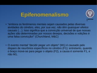 UNIFESSP
A
Epifenomenalismo
● “embora os fenômenos mentais sejam causados pelas diversas
aividades do cérebro, eles, por sua vez, não têm quaisquer efeitos
causais (…). Isso significa que a convicção universal de que nossas
ações são determinadas por nossos desejos, decisões e volições é
uma falsa convicção!” (Churchland, M&C)
● O evento mental “decidir pegar um objeto” (M1) é causado pelo
disparo de neurônios específicos no cérebro (F1); entretanto, quando
o braço move-se para pegar o objeto (F2), a causa é somente F1, e
não M1.
 