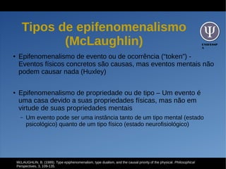 UNIFESSP
A
Tipos de epifenomenalismo
(McLaughlin)
● Epifenomenalismo de evento ou de ocorrência (“token”) -
Eventos físicos concretos são causas, mas eventos mentais não
podem causar nada (Huxley)
● Epifenomenalismo de propriedade ou de tipo – Um evento é
uma casa devido a suas propriedades físicas, mas não em
virtude de suas propriedades mentais
– Um evento pode ser uma instância tanto de um tipo mental (estado
psicológico) quanto de um tipo físico (estado neurofisiológico)
McLAUGHLIN, B. (1989). Type epiphenomenalism, type dualism, and the causal priority of the physical. Philosophical
Perspectives, 3, 109-135.
 