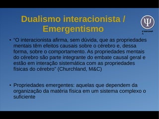 UNIFESSP
A
Dualismo interacionista /
Emergentismo
● “O interacionista afirma, sem dúvida, que as propriedades
mentais têm efeitos causais sobre o cérebro e, dessa
forma, sobre o comportamento. As propriedades mentais
do cérebro são parte integrante do embate causal geral e
estão em interação sistemática com as propriedades
físicas do cérebro” (Churchland, M&C)
● Propriedades emergentes: aquelas que dependem da
organização da matéria física em um sistema complexo o
suficiente
 