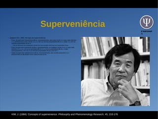 UNIFESSP
A
Superveniência
●
Jaegwon Kim, 1984: três tipos de superveniência:
– Fraca: A superveem fracamente de B se, necessariamente, para cada mundo m e para cada indivíduo
x e y pertencentes a esse mundo, se x e y têm as mesmas propriedades-B em m, então x e y têm as
mesmas propriedades-A em m.
●
Não há diferenças nas propriedades mentais sem haver também diferenças nas propriedades físicas
– Forte: A superveem fortemente de B se, necessariamente, em qualquer mundo m ou z e para cada
indivíduo x e y, se x tem as propriedades-B em m e y tem as propriedades-B em z, então
necessariamente x tem em m as mesmas propriedades-A que y tem em z.
– Global: A superveem globalmente de B se, necessariamente, dois mundos possíveis m e z
indiscerníveis em B também forem indiscerníveis em A.
KIM, J. (1984). Concepts of supervenience. Philosophy and Phenomenology Research, 45, 153-176
 