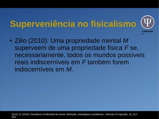 UNIFESSP
A
Superveniência no fisicalismo
● Zilio (2010): Uma propriedade mental M
superveem de uma propriedade física F se,
necessariamente, todos os mundos possíveis
reais indiscerníveis em F também forem
indiscerníveis em M.
ZILIO, D. (2010). Fisicalismo na filosofia da mente: Definição, estratégias e problemas. Ciências & Cognição, 15, 217-
240
 