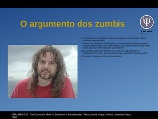 UNIFESSP
A
O argumento dos zumbis
1. De acordo com o fisicalismo, tudo o que existe no nosso mundo é físico
(incluindo a consciência)
2. Assim, se o fisicalismo é verdadeiro, um mundo metafisicamente possível
no qual todos os fatos físicos são idênticos aos do nosso mundo deve conter
tudo o que existe nele (incluindo a consciência)
3.Na verdade, podemos conceber um mundo que seja fisicamente
indistinguível do nosso, mas no qual não haja consciência (mundo zumbi)
4.Portanto, o fisicalismo é falso (modus tollens)
CHALMERS, D. The Conscious Mind: In Search of a Fundamental Theory, Nova Iorque: Oxford University Press,
1996
 