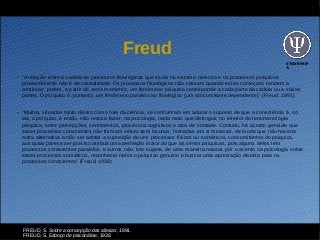 UNIFESSP
A
Freud
●
“A relação entre a cadeia de processos fisiológicos que se dá no sistema nervoso e os processos psíquicos
provavelmente não é de causalidade. Os processos fisiológicos não cessam quando estes começam; tendem a
continuar, porém, a partir de certo momento, um fenômeno psíquico corresponde a cada parte da cadeia ou a várias
partes. O psíquico é, portanto, um fenômeno paralelo ao fisiológico (um concomitante dependente)” (Freud, 1891)
●
“Muitos, situados tanto dentro como fora da ciência, se conformam em adotar o suposto de que a consciência é, só
ela, o psíquico, e então, não resta a fazer, na psicologia, nada mais que distinguir, no interior da fenomenologia
psíquica, entre percepções, sentimentos, processos cognitivos e atos de vontade. Contudo, há acordo geral de que
esses processos conscientes não formam séries sem lacunas, fechadas em si mesmas, de modo que não haveria
outra alternativa a não ser adotar a suposição de uns processos físicos ou somáticos, concomitantes do psíquico,
aos quais parece ser preciso atribuir uma perfeição maior do que às séries psíquicas, pois alguns deles têm
processos conscientes paralelos, e outros não. Isto sugere, de uma maneira natural, pôr o acento na psicologia sobre
esses processos somáticos, reconhecer neles o psíquico genuíno e buscar uma apreciação diversa para os
processos conscientes” (Freud, 1938)
FREUD, S. Sobre a concepção das afasias, 1891.
FREUD, S. Esboço de psicanálise, 1938
 