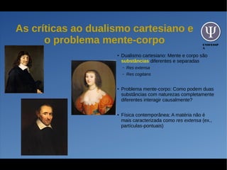 UNIFESSP
A
As críticas ao dualismo cartesiano e
o problema mente-corpo
●
Dualismo cartesiano: Mente e corpo são
substâncias diferentes e separadas
– Res extensa
– Res cogitans
●
Problema mente-corpo: Como podem duas
substâncias com naturezas completamente
diferentes interagir causalmente?
●
Física contemporânea: A matéria não é
mais caracterizada como res extensa (ex.,
partículas-pontuais)
 