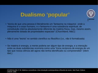 UNIFESSP
A
Dualismo ‘popular’
● “teoria de que uma pessoa é literalmente um ‘fantasma na máquina’, onde a
máquina é o corpo humano, e o fantasma é uma substância espiritual, de
constituição interna absolutamente diferente da matéria física, mas, mesmo assim,
plenamente dotada de propriedades espaciais” (Churchland, M&C)
● Não é uma “teoria” no sentido científico ou filosófico (i.e., não é formalizada)
● Se matéria é energia, a mente poderia ser algum tipo de energia, e a interação
entre as duas substâncias ocorreria como uma “troca recíproca de energia de um
tipo que nossa ciência até agora não tenha identificado ou compreendido” (Idem
ibid.)
CHURCHLAND, P. M. Matéria e consciência. Uma introdução contemporânea à filosofia da mente. São Paulo: Editora
UNESP, 1998.
 