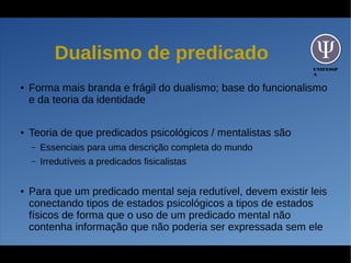 UNIFESSP
A
Dualismo de predicado
● Forma mais branda e frágil do dualismo; base do funcionalismo
e da teoria da identidade
● Teoria de que predicados psicológicos / mentalistas são
– Essenciais para uma descrição completa do mundo
– Irredutíveis a predicados fisicalistas
● Para que um predicado mental seja redutível, devem existir leis
conectando tipos de estados psicológicos a tipos de estados
físicos de forma que o uso de um predicado mental não
contenha informação que não poderia ser expressada sem ele
 