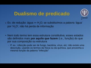 UNIFESSP
A
Dualismo de predicado
● Ex. de redução: água ⇔ H2
O; se substituímos a palavra ‘água’
por ‘H2
O’, não há perda de informação
● Nem todo termo tem essa estrutura constitutiva; esses estados
são definidos mais por aquilo que fazem (i.e., função) do que
por sua composição ou estrutura
– P. ex.: infecção pode ser de fungo, bactéria, vírus, etc; não existe uma
descrição, usando os termos da física ou da química, que provenha a
mesma função da palavra “infecção”
 