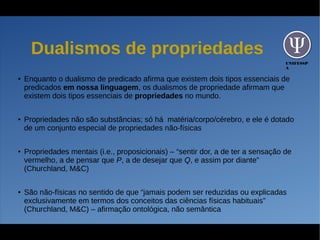 UNIFESSP
A
Dualismos de propriedades
● Enquanto o dualismo de predicado afirma que existem dois tipos essenciais de
predicados em nossa linguagem, os dualismos de propriedade afirmam que
existem dois tipos essenciais de propriedades no mundo.
● Propriedades não são substâncias; só há matéria/corpo/cérebro, e ele é dotado
de um conjunto especial de propriedades não-físicas
● Propriedades mentais (i.e., proposicionais) – “sentir dor, a de ter a sensação de
vermelho, a de pensar que P, a de desejar que Q, e assim por diante”
(Churchland, M&C)
● São não-físicas no sentido de que “jamais podem ser reduzidas ou explicadas
exclusivamente em termos dos conceitos das ciências físicas habituais”
(Churchland, M&C) – afirmação ontológica, não semântica
 