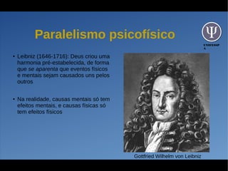 UNIFESSP
A
Paralelismo psicofísico
● Leibniz (1646-1716): Deus criou uma
harmonia pré-estabelecida, de forma
que se aparenta que eventos físicos
e mentais sejam causados uns pelos
outros
● Na realidade, causas mentais só tem
efeitos mentais, e causas físicas só
tem efeitos físicos
Gottfried Wilhelm von Leibniz
 