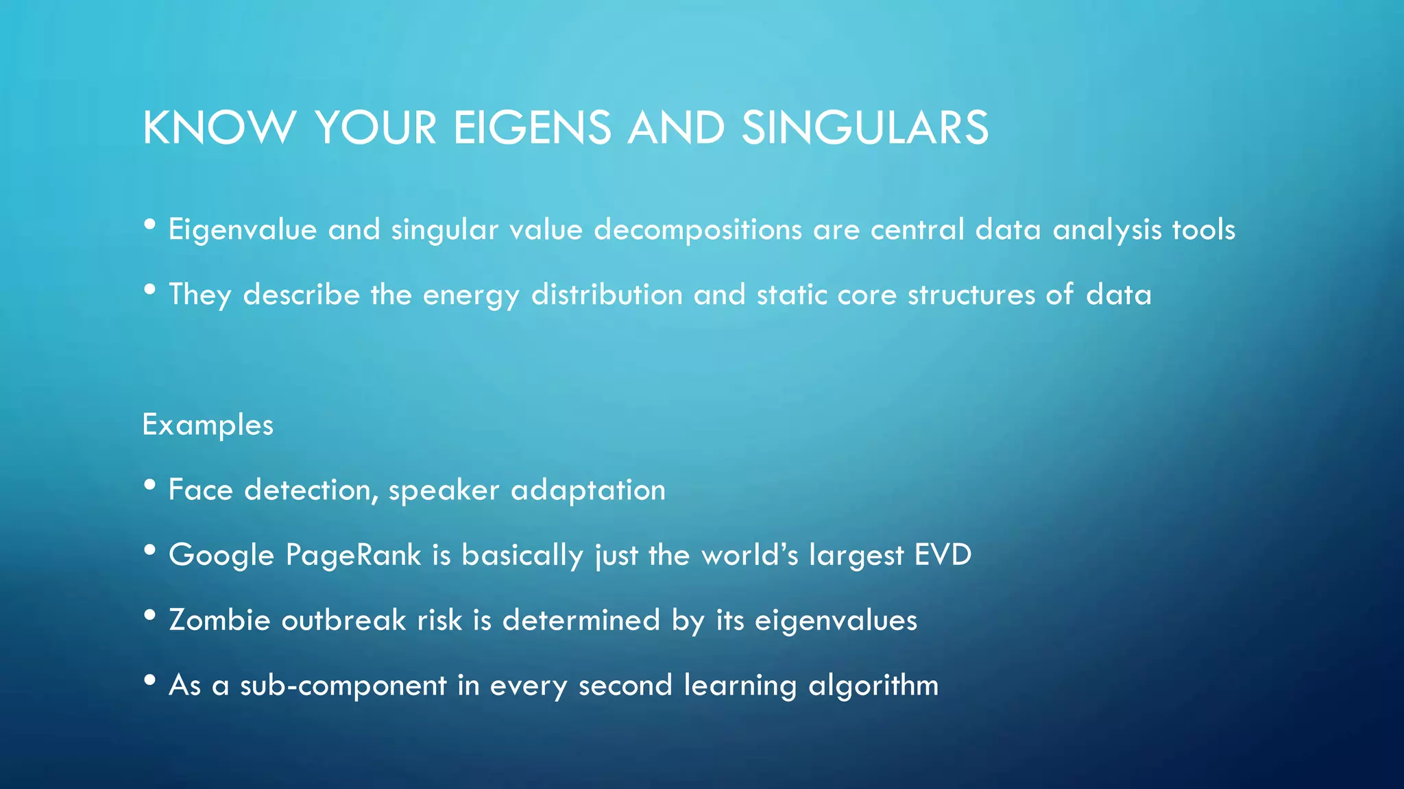 KNOW YOUR EIGENS AND SINGULARS
• Eigenvalue and singular value decompositions are central data analysis tools
• They describe the energy distribution and static core structures of data
Examples
• Face detection, speaker adaptation
• Google PageRank is basically just the world’s largest EVD
• Zombie outbreak risk is determined by its eigenvalues
• As a sub-component in every second learning algorithm
 