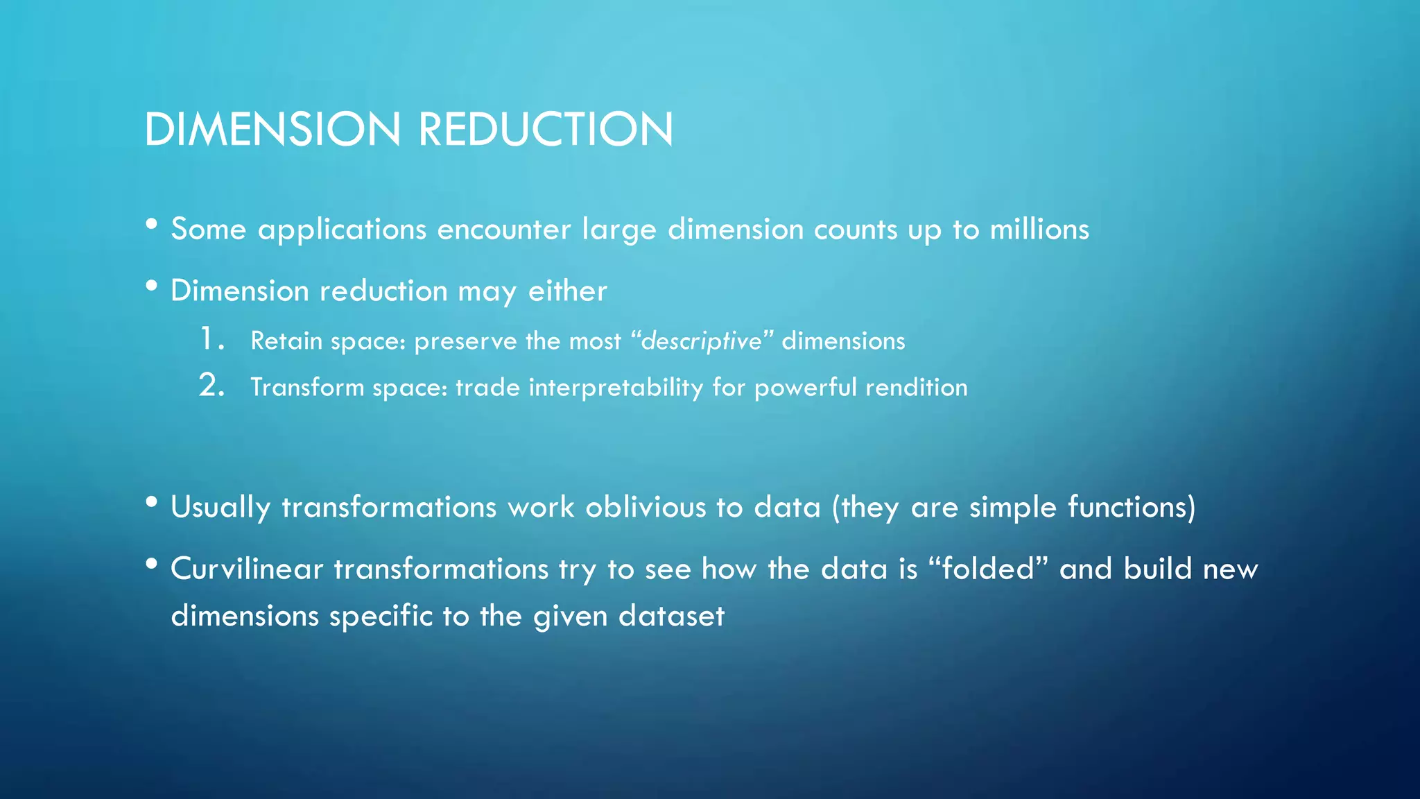 DIMENSION REDUCTION
• Some applications encounter large dimension counts up to millions
• Dimension reduction may either
1. Retain space: preserve the most “descriptive” dimensions
2. Transform space: trade interpretability for powerful rendition
• Usually transformations work oblivious to data (they are simple functions)
• Curvilinear transformations try to see how the data is “folded” and build new
dimensions specific to the given dataset
 