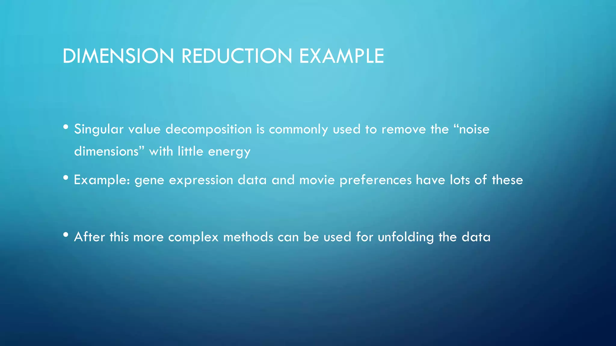 DIMENSION REDUCTION EXAMPLE
• Singular value decomposition is commonly used to remove the “noise
dimensions” with little energy
• Example: gene expression data and movie preferences have lots of these
• After this more complex methods can be used for unfolding the data
 