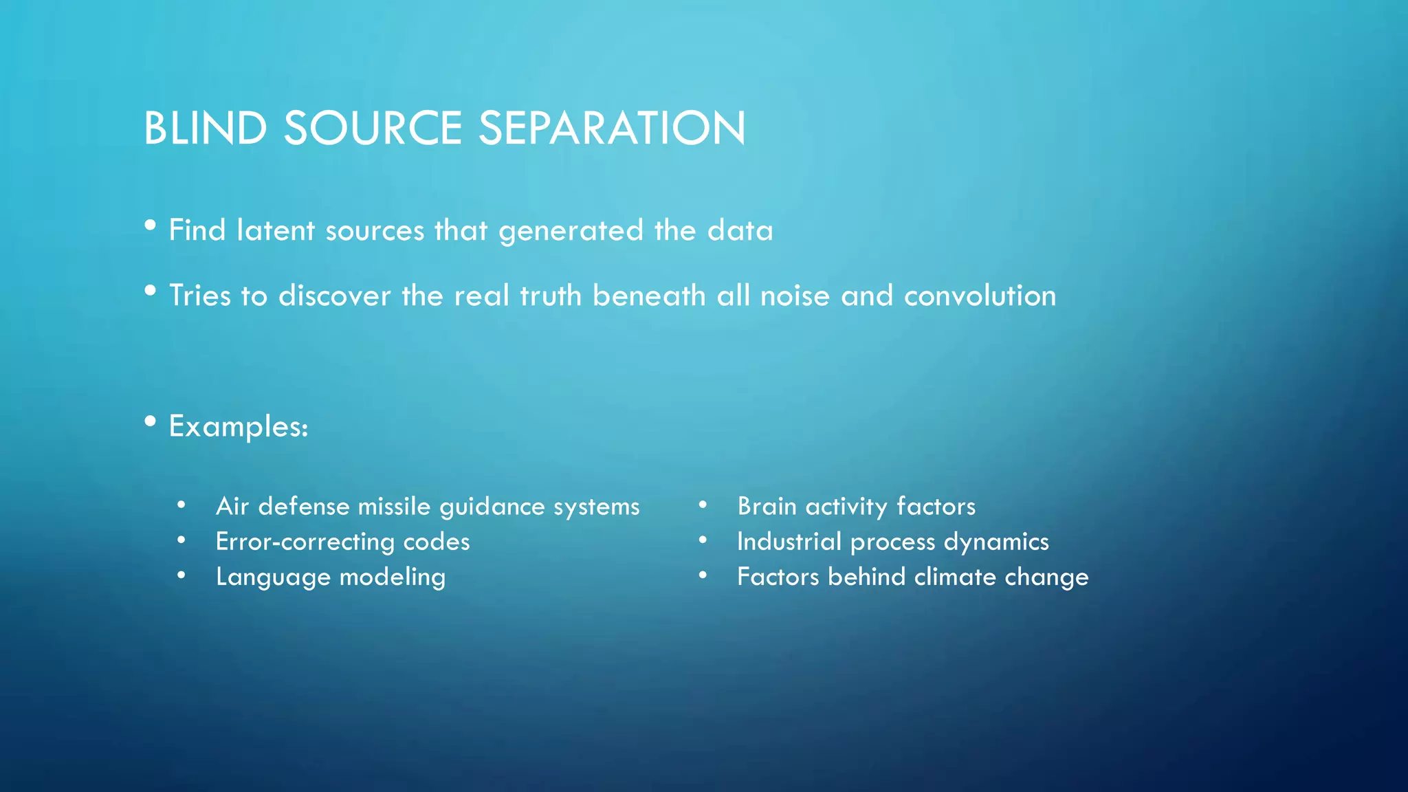 BLIND SOURCE SEPARATION
• Find latent sources that generated the data
• Tries to discover the real truth beneath all noise and convolution
• Examples:
• Air defense missile guidance systems
• Error-correcting codes
• Language modeling
• Brain activity factors
• Industrial process dynamics
• Factors behind climate change
 