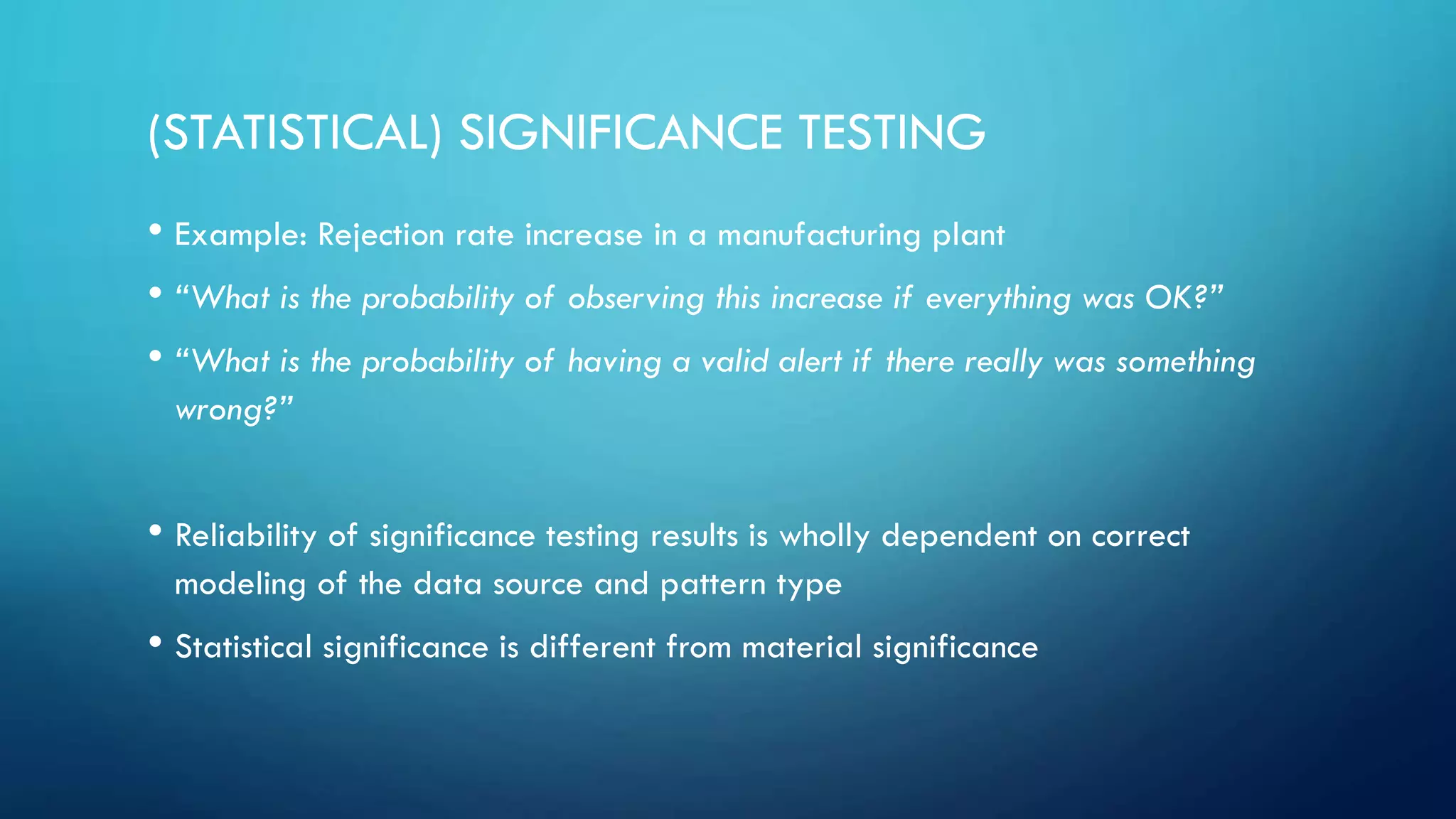 (STATISTICAL) SIGNIFICANCE TESTING
• Example: Rejection rate increase in a manufacturing plant
• “What is the probability of observing this increase if everything was OK?”
• “What is the probability of having a valid alert if there really was something
wrong?”
• Reliability of significance testing results is wholly dependent on correct
modeling of the data source and pattern type
• Statistical significance is different from material significance
 