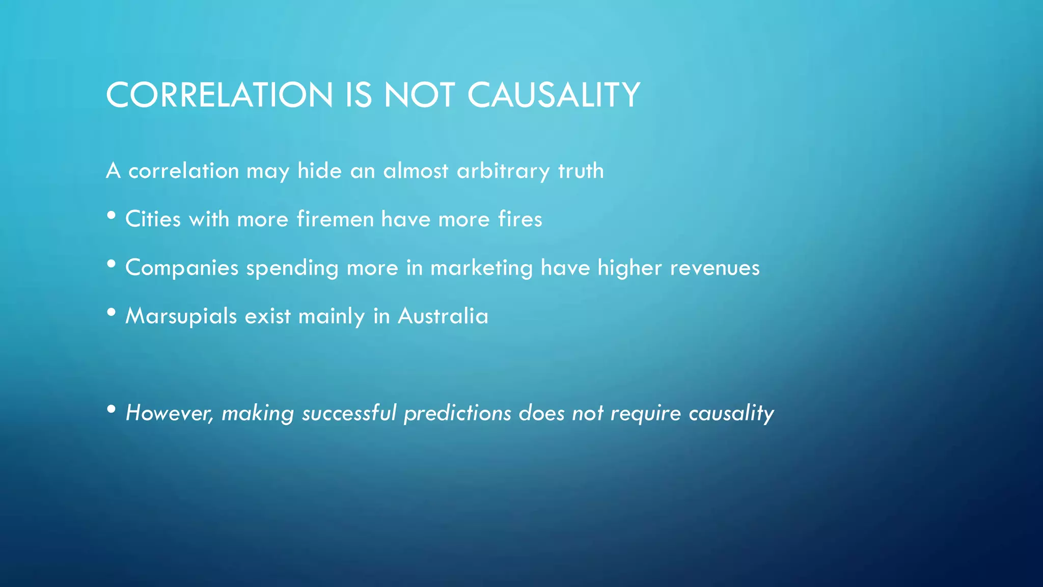 CORRELATION IS NOT CAUSALITY
A correlation may hide an almost arbitrary truth
• Cities with more firemen have more fires
• Companies spending more in marketing have higher revenues
• Marsupials exist mainly in Australia
• However, making successful predictions does not require causality
 