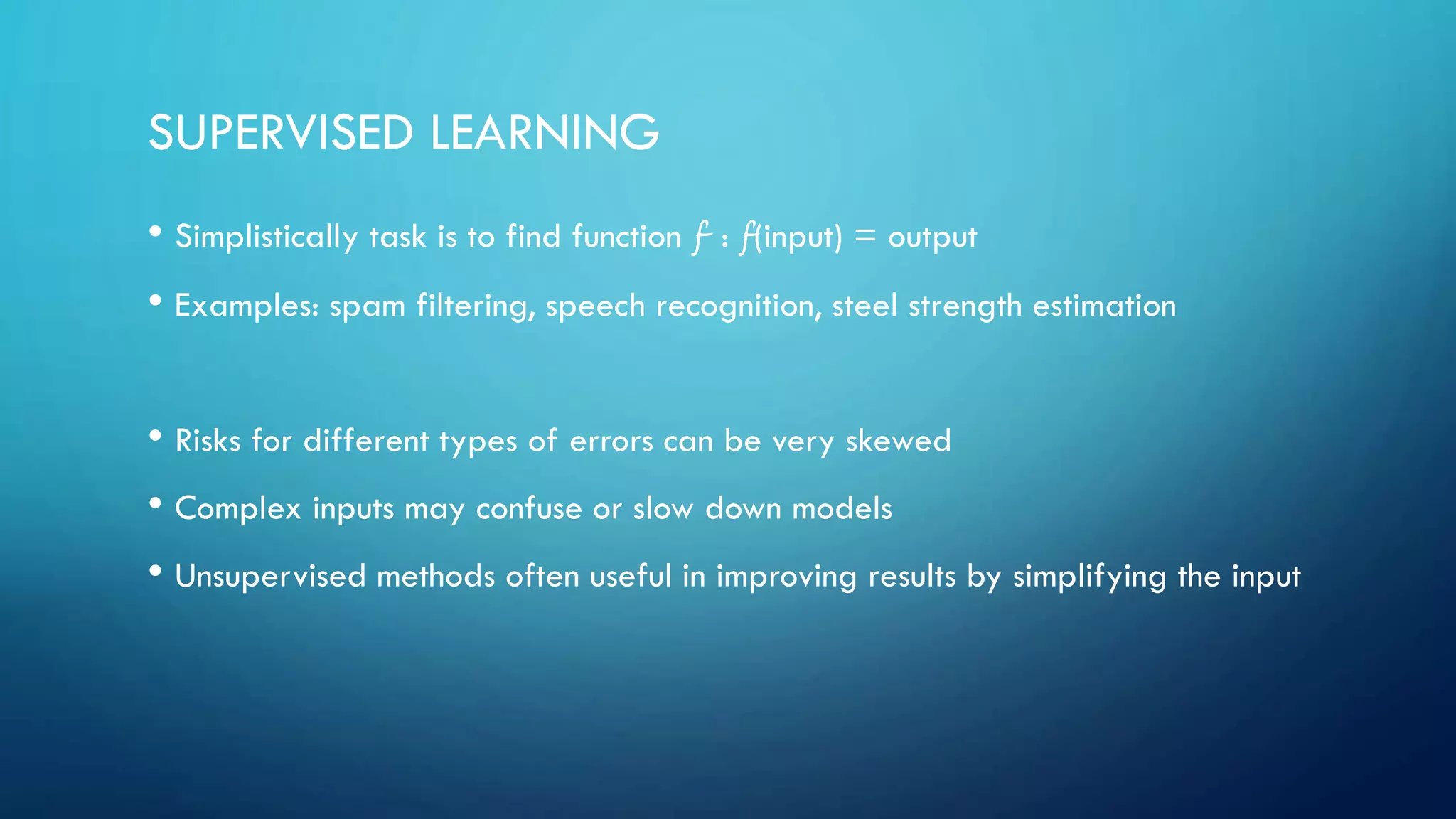 SUPERVISED LEARNING
• Simplistically task is to find function f : f(input) = output
• Examples: spam filtering, speech recognition, steel strength estimation
• Risks for different types of errors can be very skewed
• Complex inputs may confuse or slow down models
• Unsupervised methods often useful in improving results by simplifying the input
 