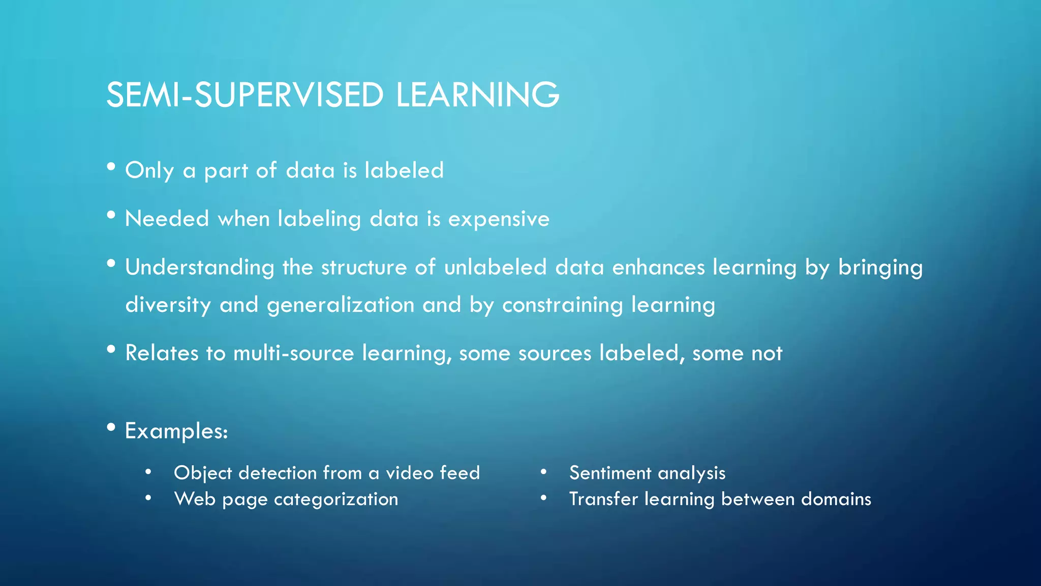 SEMI-SUPERVISED LEARNING
• Only a part of data is labeled
• Needed when labeling data is expensive
• Understanding the structure of unlabeled data enhances learning by bringing
diversity and generalization and by constraining learning
• Relates to multi-source learning, some sources labeled, some not
• Examples:
• Object detection from a video feed
• Web page categorization
• Sentiment analysis
• Transfer learning between domains
 