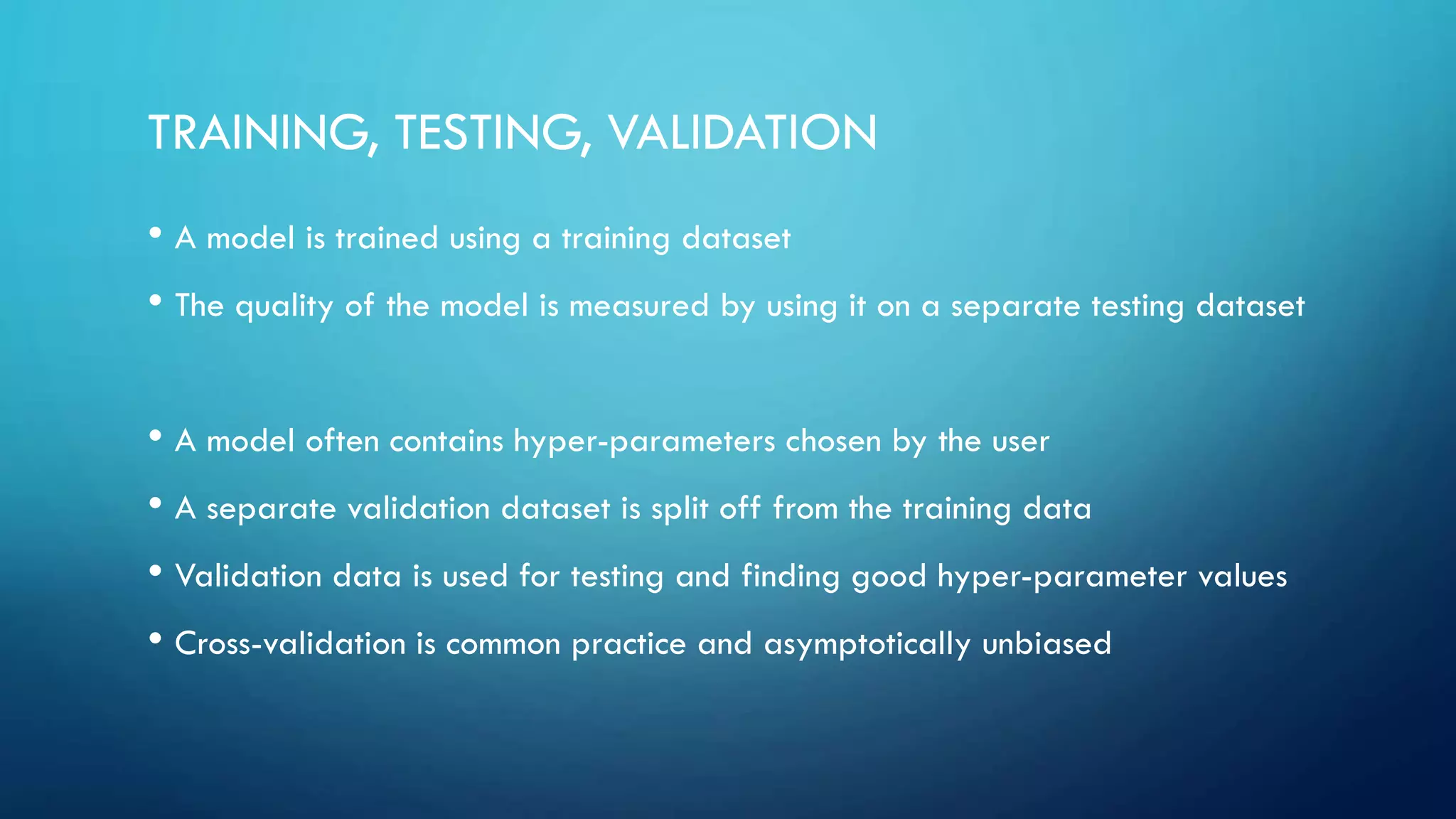 TRAINING, TESTING, VALIDATION
• A model is trained using a training dataset
• The quality of the model is measured by using it on a separate testing dataset
• A model often contains hyper-parameters chosen by the user
• A separate validation dataset is split off from the training data
• Validation data is used for testing and finding good hyper-parameter values
• Cross-validation is common practice and asymptotically unbiased
 