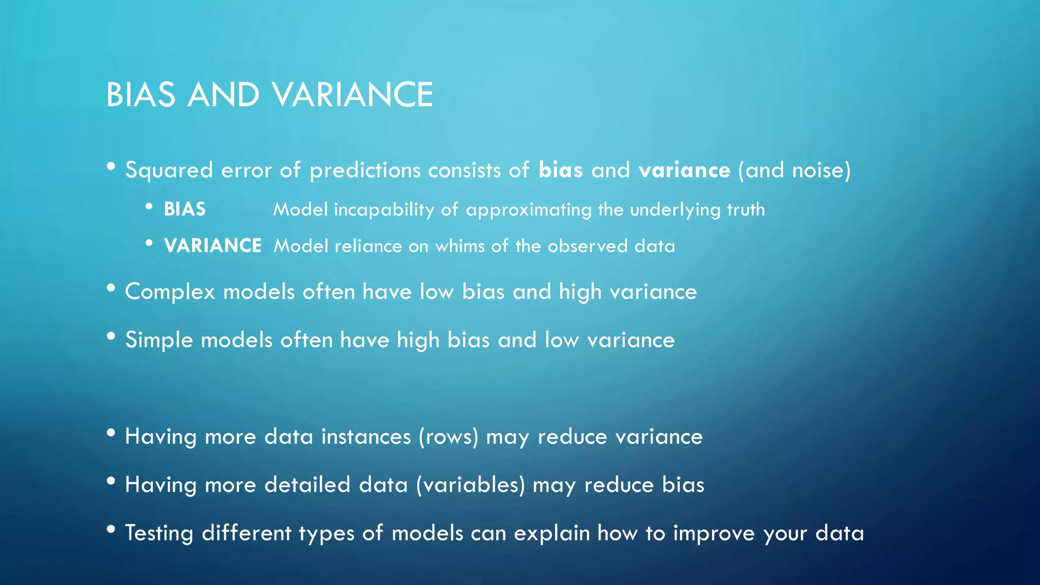 BIAS AND VARIANCE
• Squared error of predictions consists of bias and variance (and noise)
• BIAS Model incapability of approximating the underlying truth
• VARIANCE Model reliance on whims of the observed data
• Complex models often have low bias and high variance
• Simple models often have high bias and low variance
• Having more data instances (rows) may reduce variance
• Having more detailed data (variables) may reduce bias
• Testing different types of models can explain how to improve your data
 