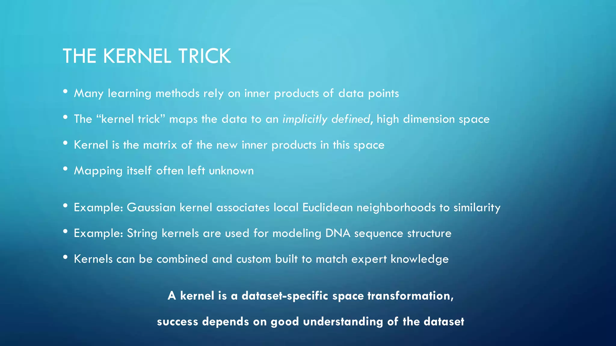THE KERNEL TRICK
• Many learning methods rely on inner products of data points
• The “kernel trick” maps the data to an implicitly defined, high dimension space
• Kernel is the matrix of the new inner products in this space
• Mapping itself often left unknown
• Example: Gaussian kernel associates local Euclidean neighborhoods to similarity
• Example: String kernels are used for modeling DNA sequence structure
• Kernels can be combined and custom built to match expert knowledge
A kernel is a dataset-specific space transformation,
success depends on good understanding of the dataset
 