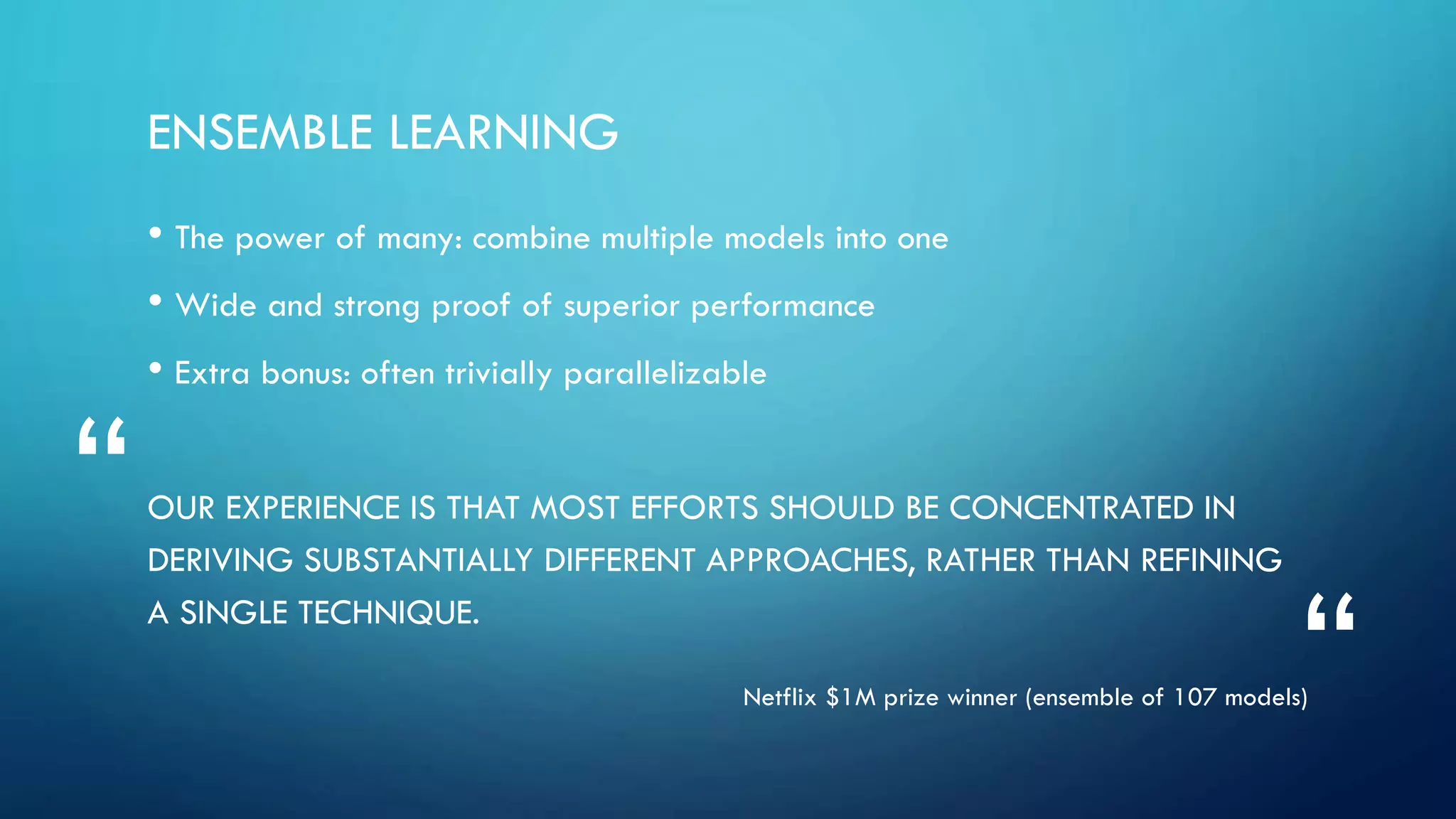 ENSEMBLE LEARNING
• The power of many: combine multiple models into one
• Wide and strong proof of superior performance
• Extra bonus: often trivially parallelizable
OUR EXPERIENCE IS THAT MOST EFFORTS SHOULD BE CONCENTRATED IN
DERIVING SUBSTANTIALLY DIFFERENT APPROACHES, RATHER THAN REFINING
A SINGLE TECHNIQUE.
Netflix $1M prize winner (ensemble of 107 models)
“
“
 