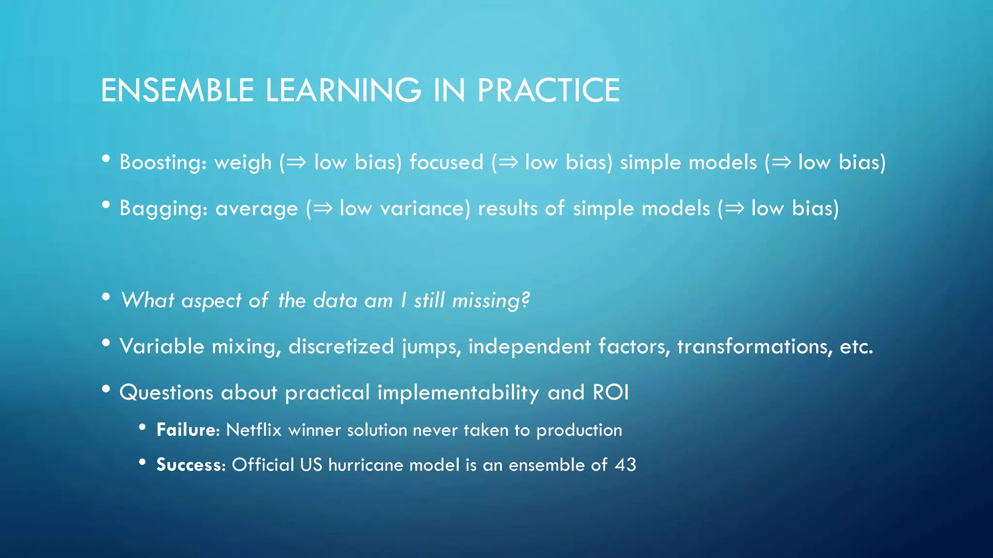 ENSEMBLE LEARNING IN PRACTICE
• Boosting: weigh (⇒ low bias) focused (⇒ low bias) simple models (⇒ low bias)
• Bagging: average (⇒ low variance) results of simple models (⇒ low bias)
• What aspect of the data am I still missing?
• Variable mixing, discretized jumps, independent factors, transformations, etc.
• Questions about practical implementability and ROI
• Failure: Netflix winner solution never taken to production
• Success: Official US hurricane model is an ensemble of 43
 
