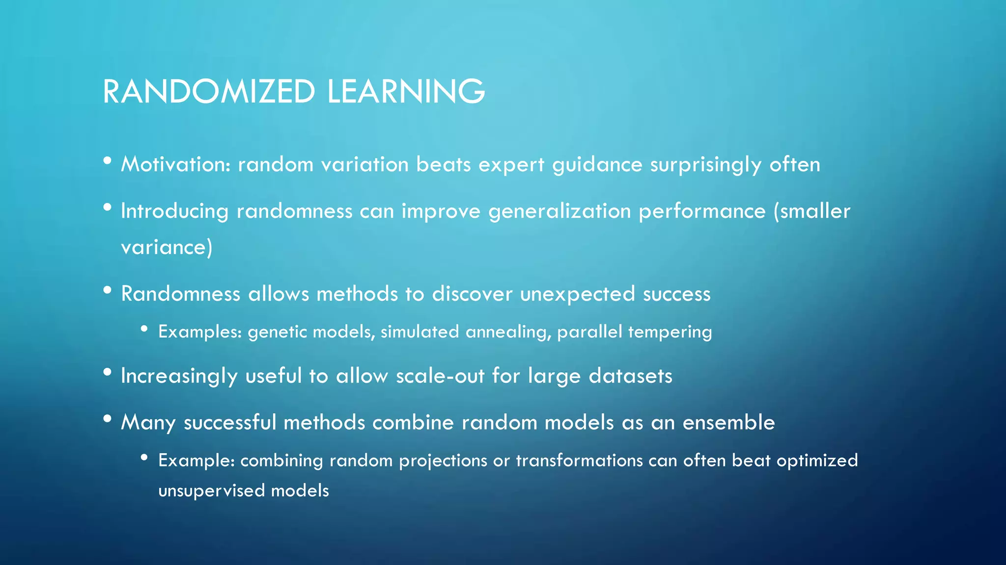 RANDOMIZED LEARNING
• Motivation: random variation beats expert guidance surprisingly often
• Introducing randomness can improve generalization performance (smaller
variance)
• Randomness allows methods to discover unexpected success
• Examples: genetic models, simulated annealing, parallel tempering
• Increasingly useful to allow scale-out for large datasets
• Many successful methods combine random models as an ensemble
• Example: combining random projections or transformations can often beat optimized
unsupervised models
 