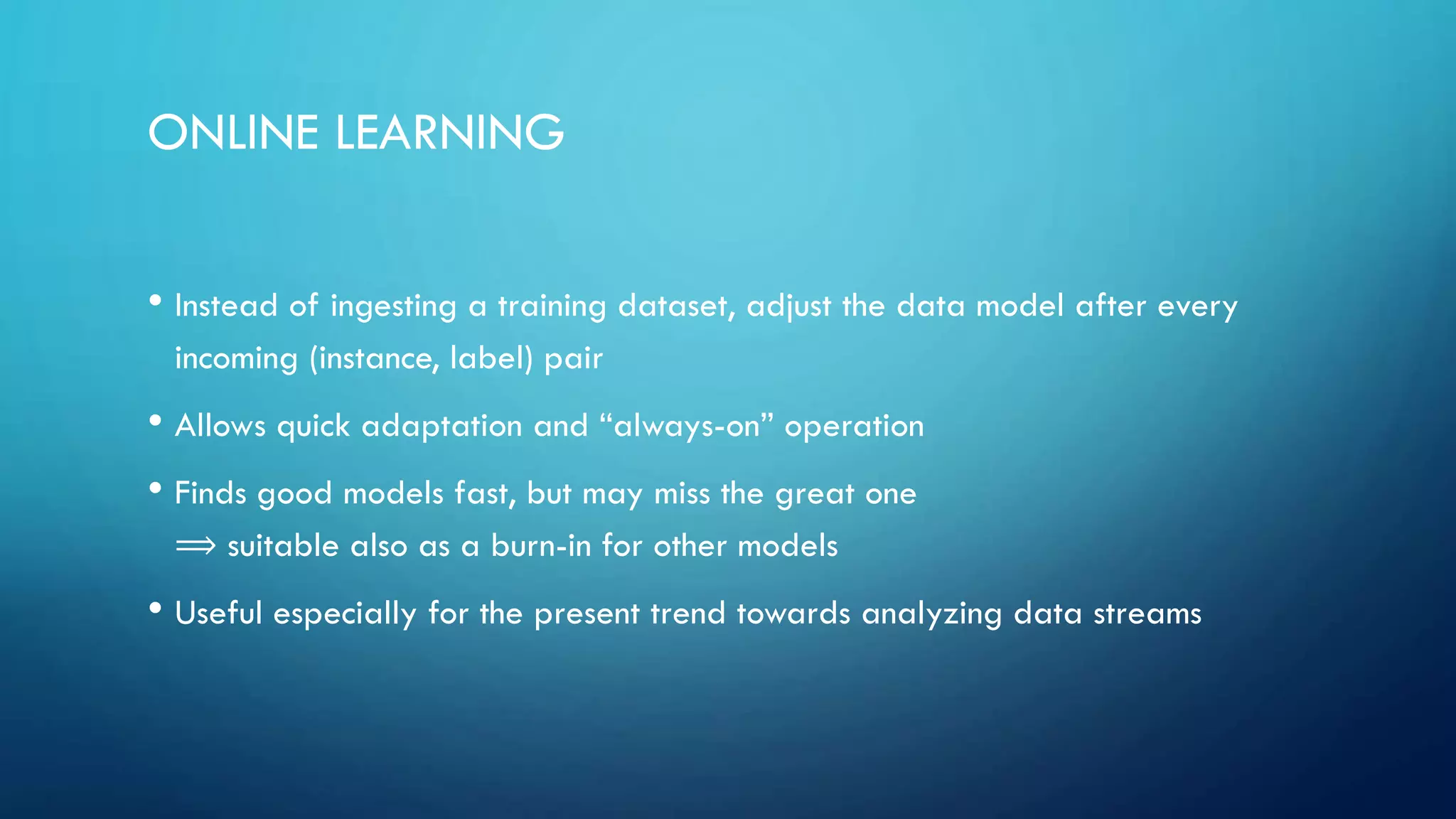ONLINE LEARNING
• Instead of ingesting a training dataset, adjust the data model after every
incoming (instance, label) pair
• Allows quick adaptation and “always-on” operation
• Finds good models fast, but may miss the great one
⟹ suitable also as a burn-in for other models
• Useful especially for the present trend towards analyzing data streams
 
