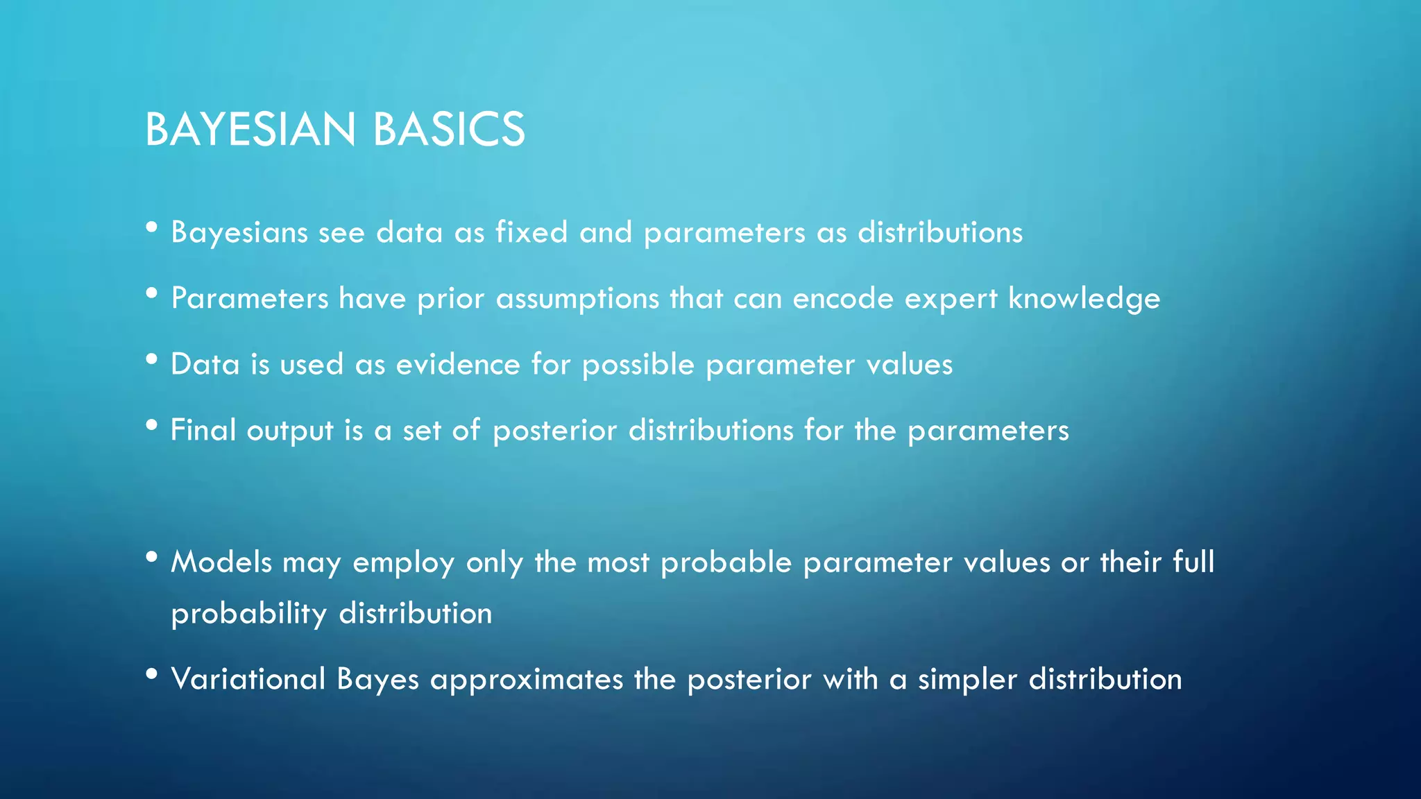 BAYESIAN BASICS
• Bayesians see data as fixed and parameters as distributions
• Parameters have prior assumptions that can encode expert knowledge
• Data is used as evidence for possible parameter values
• Final output is a set of posterior distributions for the parameters
• Models may employ only the most probable parameter values or their full
probability distribution
• Variational Bayes approximates the posterior with a simpler distribution
 