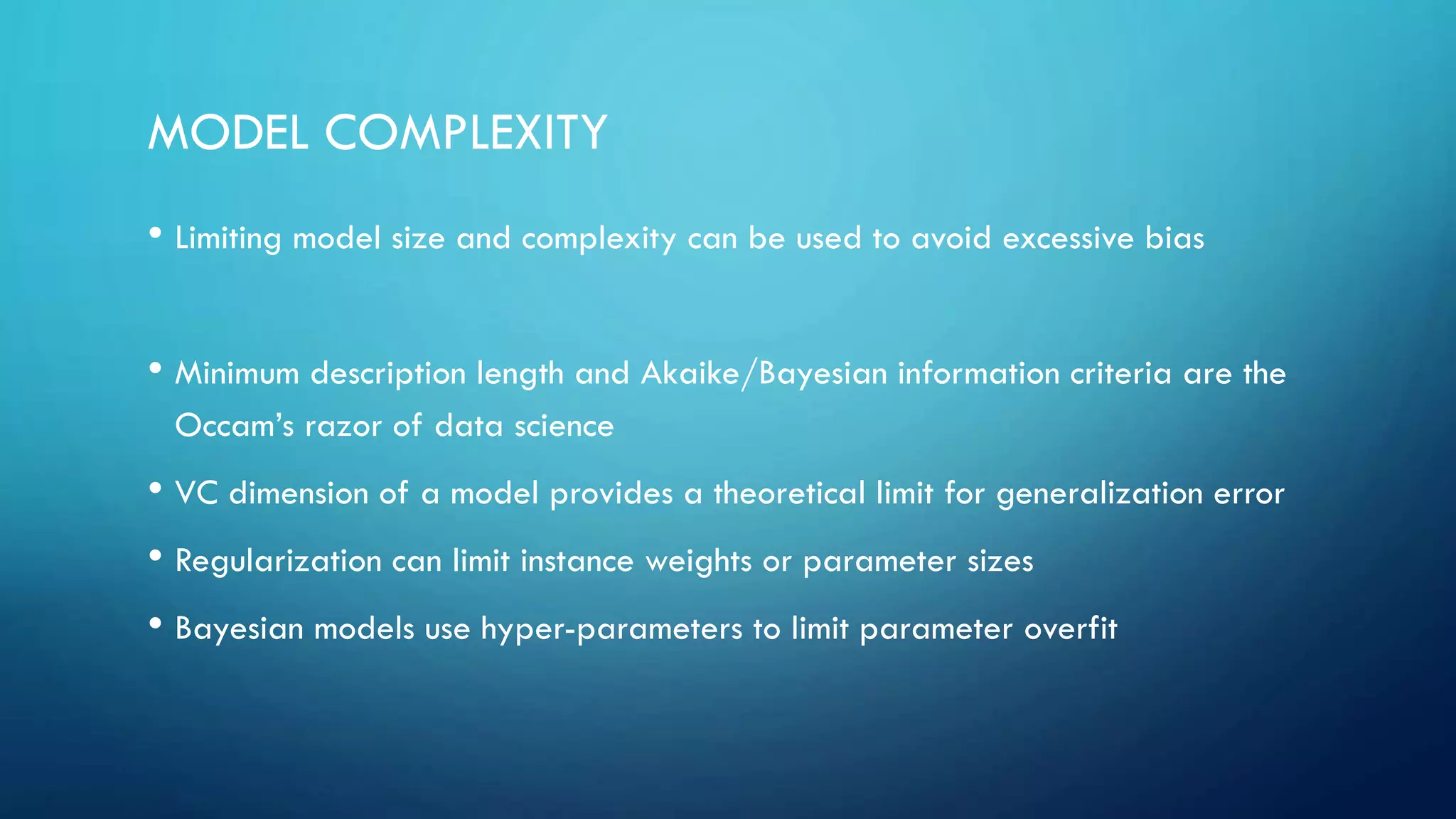 MODEL COMPLEXITY
• Limiting model size and complexity can be used to avoid excessive bias
• Minimum description length and Akaike/Bayesian information criteria are the
Occam’s razor of data science
• VC dimension of a model provides a theoretical limit for generalization error
• Regularization can limit instance weights or parameter sizes
• Bayesian models use hyper-parameters to limit parameter overfit
 