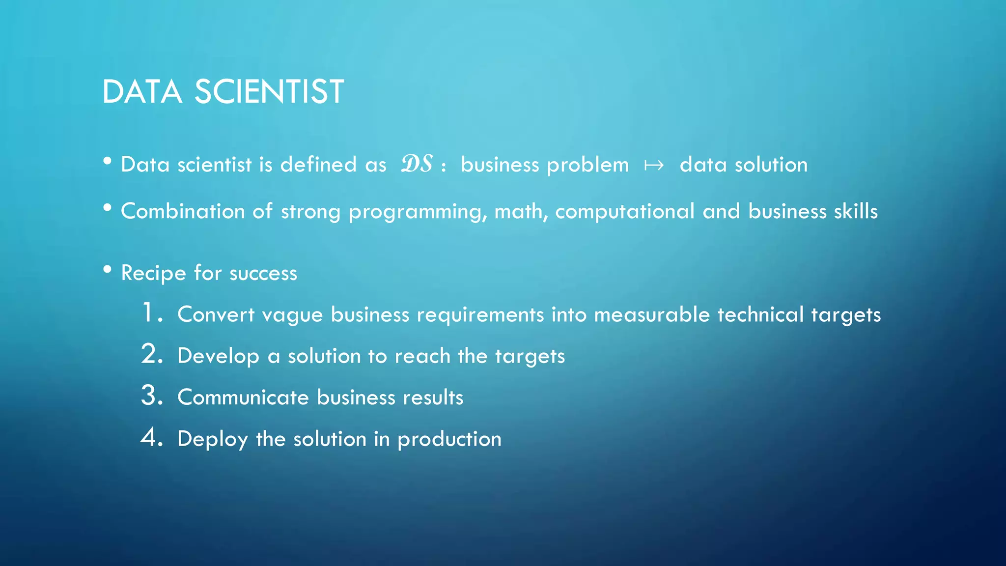DATA SCIENTIST
• Data scientist is defined as DS : business problem  data solution
• Combination of strong programming, math, computational and business skills
• Recipe for success
1. Convert vague business requirements into measurable technical targets
2. Develop a solution to reach the targets
3. Communicate business results
4. Deploy the solution in production
 