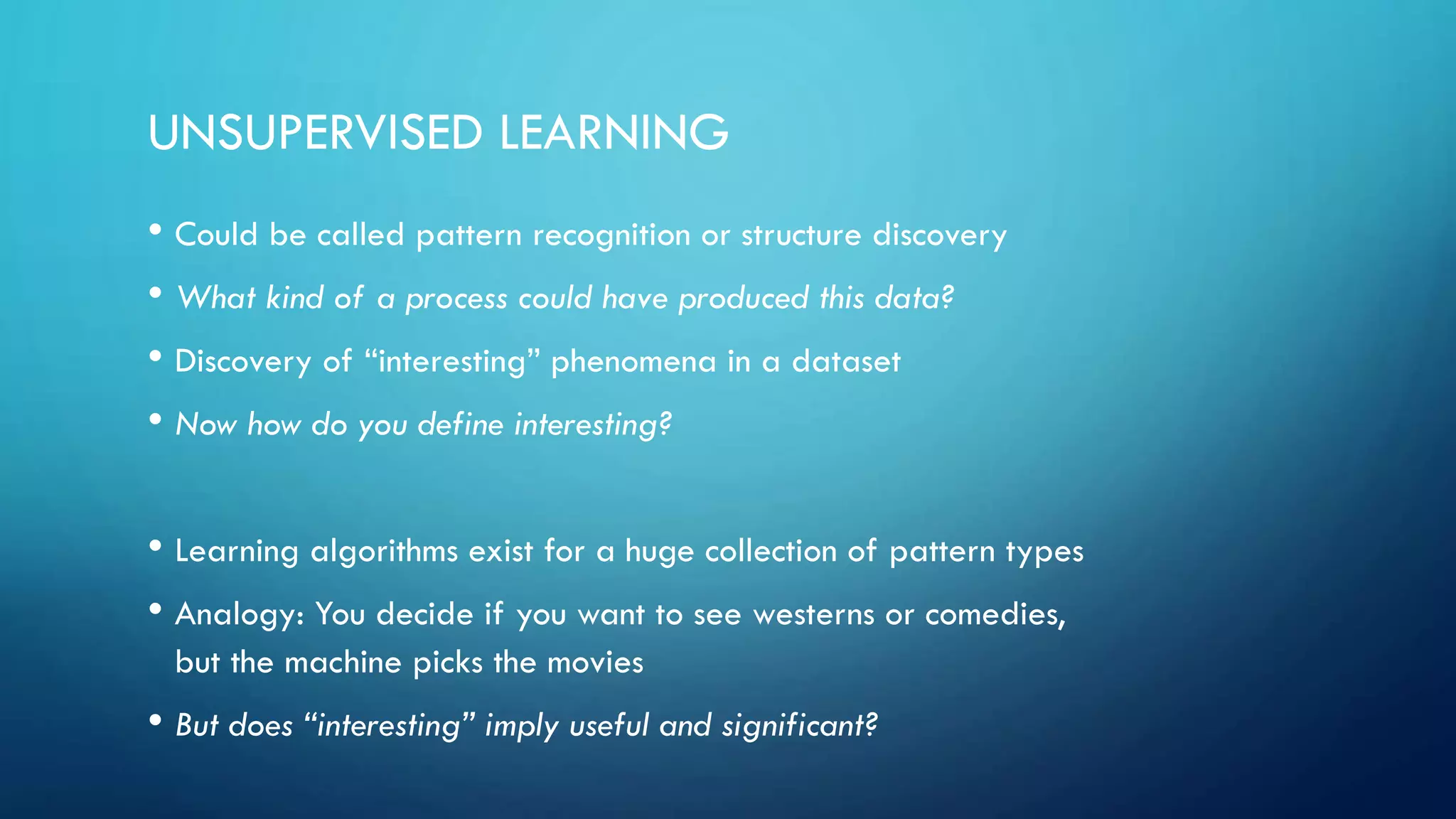 UNSUPERVISED LEARNING
• Could be called pattern recognition or structure discovery
• What kind of a process could have produced this data?
• Discovery of “interesting” phenomena in a dataset
• Now how do you define interesting?
• Learning algorithms exist for a huge collection of pattern types
• Analogy: You decide if you want to see westerns or comedies,
but the machine picks the movies
• But does “interesting” imply useful and significant?
 