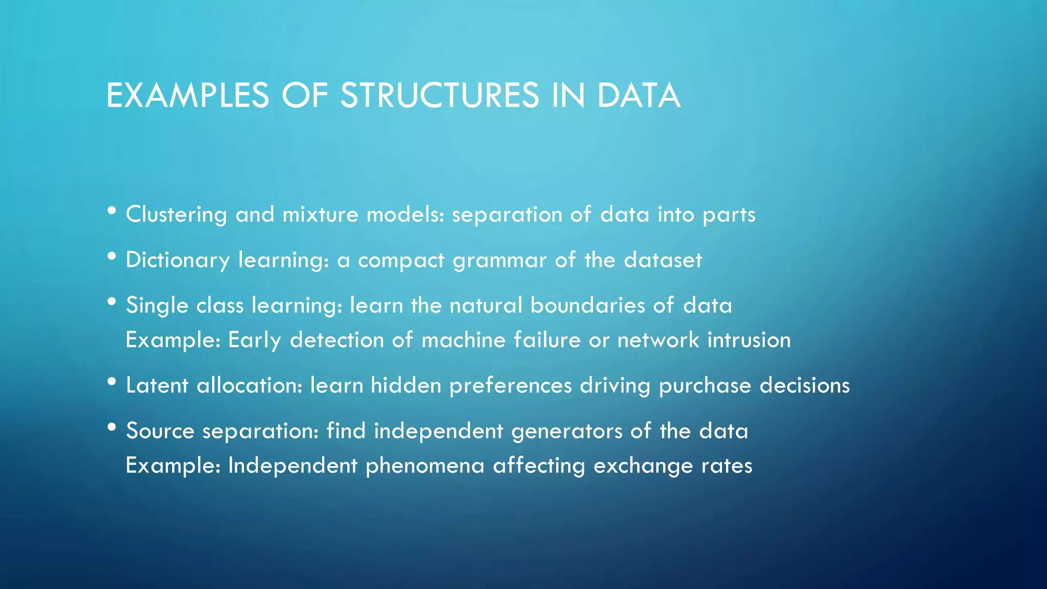 EXAMPLES OF STRUCTURES IN DATA
• Clustering and mixture models: separation of data into parts
• Dictionary learning: a compact grammar of the dataset
• Single class learning: learn the natural boundaries of data
Example: Early detection of machine failure or network intrusion
• Latent allocation: learn hidden preferences driving purchase decisions
• Source separation: find independent generators of the data
Example: Independent phenomena affecting exchange rates
 