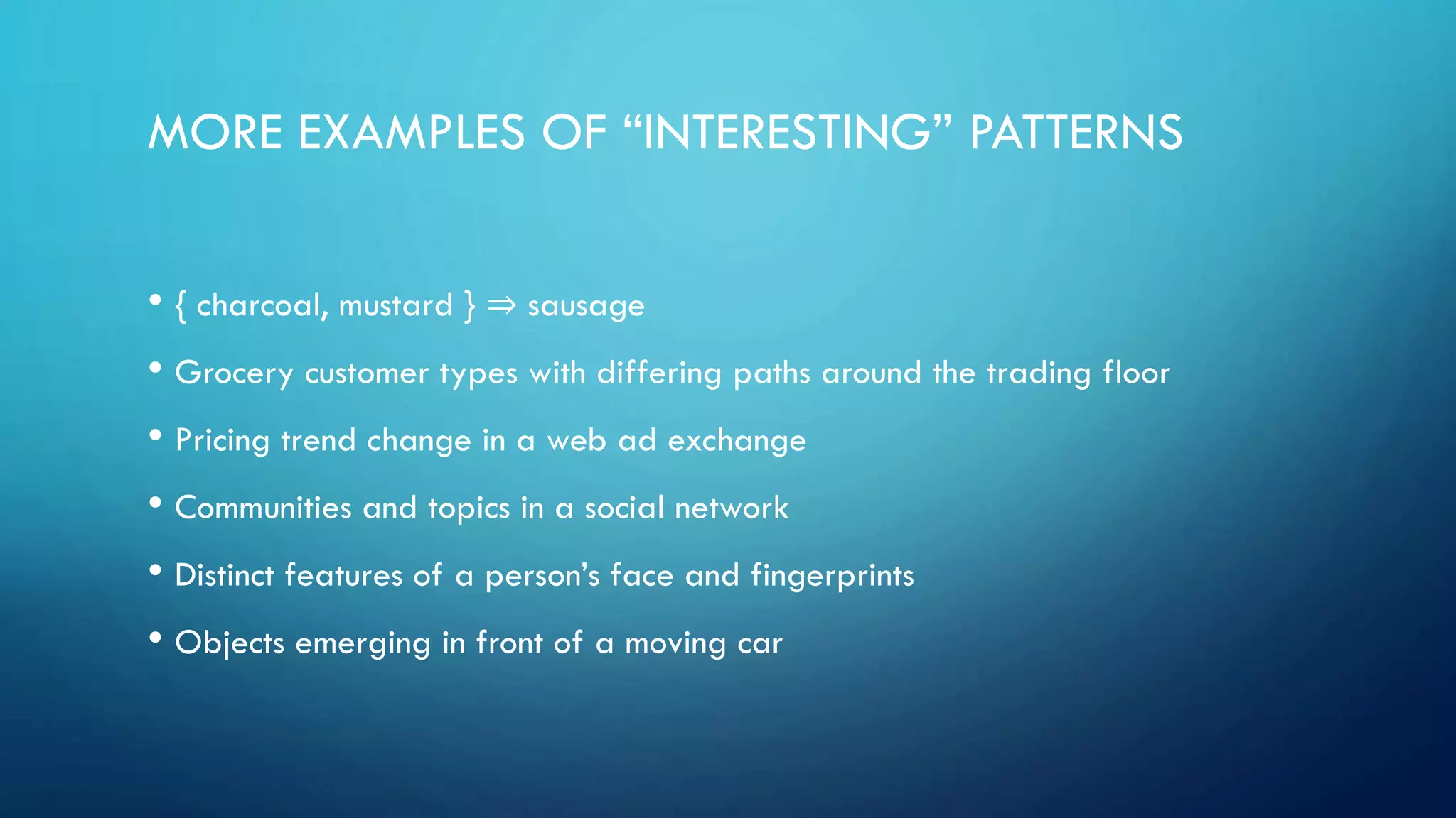 MORE EXAMPLES OF “INTERESTING” PATTERNS
• { charcoal, mustard } ⇒ sausage
• Grocery customer types with differing paths around the trading floor
• Pricing trend change in a web ad exchange
• Communities and topics in a social network
• Distinct features of a person’s face and fingerprints
• Objects emerging in front of a moving car
 