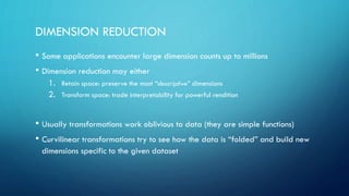 DIMENSION REDUCTION
• Some applications encounter large dimension counts up to millions
• Dimension reduction may either
1. Retain space: preserve the most “descriptive” dimensions
2. Transform space: trade interpretability for powerful rendition
• Usually transformations work oblivious to data (they are simple functions)
• Curvilinear transformations try to see how the data is “folded” and build new
dimensions specific to the given dataset
 