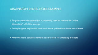 DIMENSION REDUCTION EXAMPLE
• Singular value decomposition is commonly used to remove the “noise
dimensions” with little energy
• Example: gene expression data and movie preferences have lots of these
• After this more complex methods can be used for unfolding the data
 