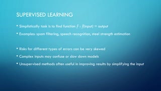 SUPERVISED LEARNING
• Simplistically task is to find function f : f(input) = output
• Examples: spam filtering, speech recognition, steel strength estimation
• Risks for different types of errors can be very skewed
• Complex inputs may confuse or slow down models
• Unsupervised methods often useful in improving results by simplifying the input
 