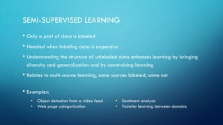 SEMI-SUPERVISED LEARNING
• Only a part of data is labeled
• Needed when labeling data is expensive
• Understanding the structure of unlabeled data enhances learning by bringing
diversity and generalization and by constraining learning
• Relates to multi-source learning, some sources labeled, some not
• Examples:
• Object detection from a video feed
• Web page categorization
• Sentiment analysis
• Transfer learning between domains
 