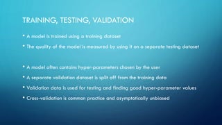 TRAINING, TESTING, VALIDATION
• A model is trained using a training dataset
• The quality of the model is measured by using it on a separate testing dataset
• A model often contains hyper-parameters chosen by the user
• A separate validation dataset is split off from the training data
• Validation data is used for testing and finding good hyper-parameter values
• Cross-validation is common practice and asymptotically unbiased
 