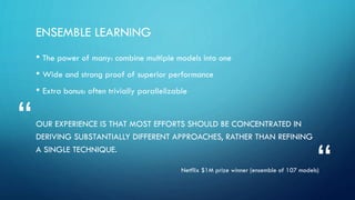 ENSEMBLE LEARNING
• The power of many: combine multiple models into one
• Wide and strong proof of superior performance
• Extra bonus: often trivially parallelizable
OUR EXPERIENCE IS THAT MOST EFFORTS SHOULD BE CONCENTRATED IN
DERIVING SUBSTANTIALLY DIFFERENT APPROACHES, RATHER THAN REFINING
A SINGLE TECHNIQUE.
Netflix $1M prize winner (ensemble of 107 models)
“
“
 