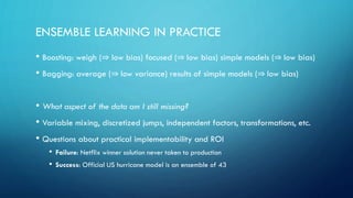 ENSEMBLE LEARNING IN PRACTICE
• Boosting: weigh (⇒ low bias) focused (⇒ low bias) simple models (⇒ low bias)
• Bagging: average (⇒ low variance) results of simple models (⇒ low bias)
• What aspect of the data am I still missing?
• Variable mixing, discretized jumps, independent factors, transformations, etc.
• Questions about practical implementability and ROI
• Failure: Netflix winner solution never taken to production
• Success: Official US hurricane model is an ensemble of 43
 