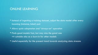 ONLINE LEARNING
• Instead of ingesting a training dataset, adjust the data model after every
incoming (instance, label) pair
• Allows quick adaptation and “always-on” operation
• Finds good models fast, but may miss the great one
⟹ suitable also as a burn-in for other models
• Useful especially for the present trend towards analyzing data streams
 
