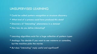 UNSUPERVISED LEARNING
• Could be called pattern recognition or structure discovery
• What kind of a process could have produced this data?
• Discovery of “interesting” phenomena in a dataset
• Now how do you define interesting?
• Learning algorithms exist for a huge collection of pattern types
• Analogy: You decide if you want to see westerns or comedies,
but the machine picks the movies
• But does “interesting” imply useful and significant?
 