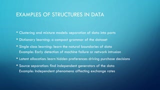 EXAMPLES OF STRUCTURES IN DATA
• Clustering and mixture models: separation of data into parts
• Dictionary learning: a compact grammar of the dataset
• Single class learning: learn the natural boundaries of data
Example: Early detection of machine failure or network intrusion
• Latent allocation: learn hidden preferences driving purchase decisions
• Source separation: find independent generators of the data
Example: Independent phenomena affecting exchange rates
 