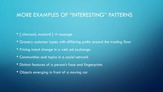 MORE EXAMPLES OF “INTERESTING” PATTERNS
• { charcoal, mustard } ⇒ sausage
• Grocery customer types with differing paths around the trading floor
• Pricing trend change in a web ad exchange
• Communities and topics in a social network
• Distinct features of a person’s face and fingerprints
• Objects emerging in front of a moving car
 