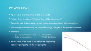 CONSEQUENCES OF POWER LAWS
• Power laws imply extremely skewed distributions
⇒ most models assume Gaussian or generally more balanced distribution
• Huge mass at the bottom ladder breaks most traditional analyses
• Different parts of the curve have complex real world interaction
• On the other hand it is relatively easy to segment power laws
⇒ separately designed treatment for different target groups
• Bringing new users as part of the power law lifts the whole curve as new
entries slowly diffuse along the curve
 